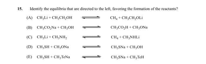 15.
Identify the equilibria that are directed to the left, favoring the formation of the reactants?
(A) CH₂Li+CH₂CH₂OH
CH₂ + CH₂CH₂OLI
(B) CH₂CO₂Na+ CH₂OH
CH3CO₂H + CH₂ONa
(C) CH;Li+CHÍNH,
(D) CH₂SH + CH₂ONa
(E) CH₂SH+CH₂ TeNa
CH4 + CH3NHLi
CH₂SNa + CH₂OH
CH₂SNa + CH₂TeH