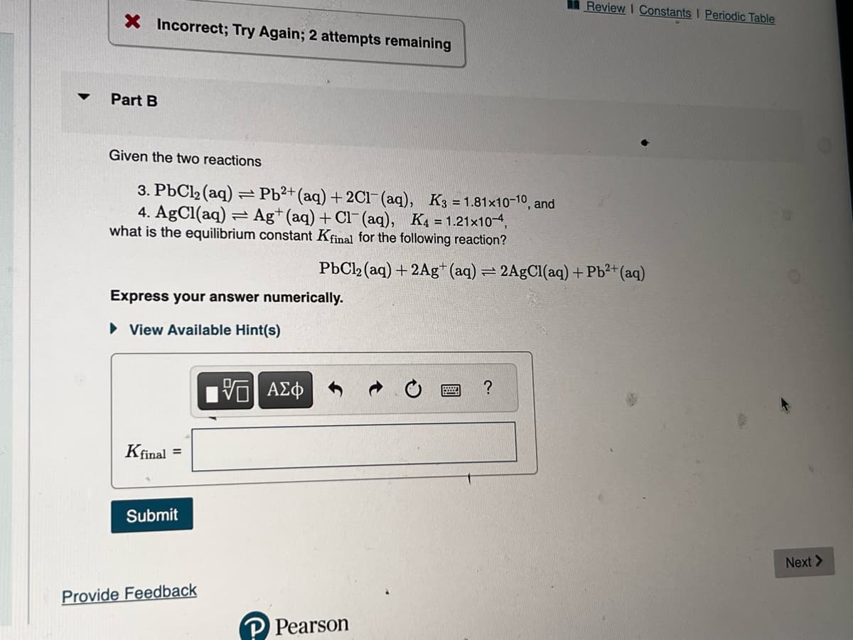 ▼
X Incorrect; Try Again; 2 attempts remaining
Part B
Given the two reactions
3. PbCl₂ (aq) = Pb²+ (aq) + 2Cl(aq), K3=1.81x10-10, and
4. AgCl(aq) Ag+ (aq) + Cl(aq), K4 = 1.21x10-4,
what is the equilibrium constant Kfinal for the following reaction?
=
Express your answer numerically.
View Available Hint(s)
Kfinal =
Submit
Provide Feedback
ΑΣΦ
PbCl2 (aq) + 2Ag+ (aq) = 2AgCl(aq) + Pb²+ (aq)
Pearson
Review I Constants | Periodic Table
?
Next >