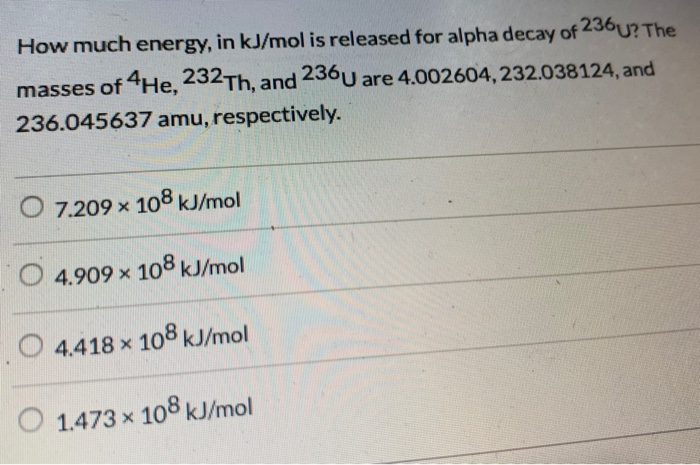 How much energy, in kJ/mol is released for alpha decay of 236U? The
masses of 4He, 232Th, and 236 U are 4.002604, 232.038124, and
236.045637 amu, respectively.
7.209 x 108 kJ/mol
O4.909 x 108 kJ/mol
4.418 x 108 kJ/mol
1.473 x 108 kJ/mol