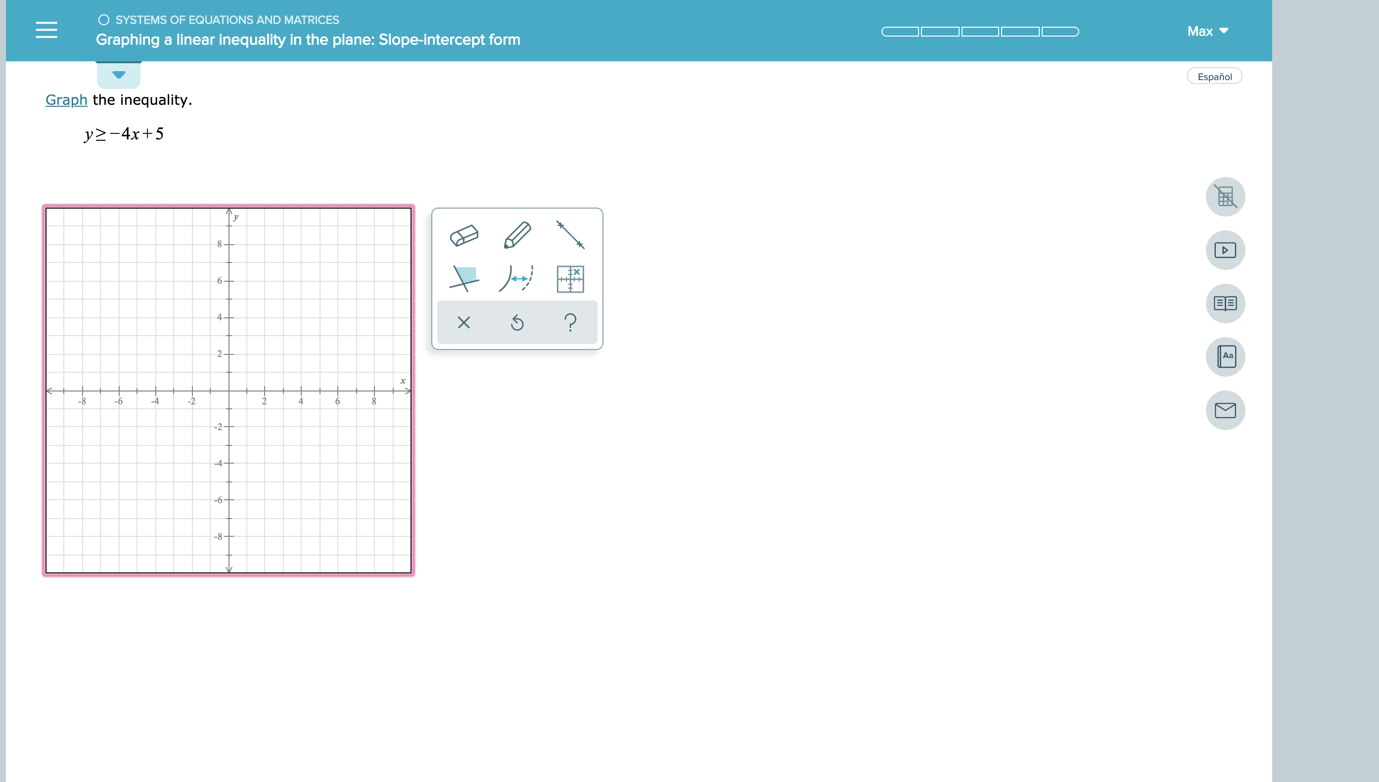 SYSTEMS OF EQUATIONS AND MATRICES
Max
Graphing a linear inequality in the plane: Slope-intercept form
Español
Graph the inequality.
y-4x+5
6
EE
4
?
2
Aa
-8
6
-4
-2
4
-2-
-4
-6-
--8
X
-C
