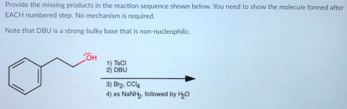 Provide the missing products in the reaction sequence shown below. You need to show the molecule formed after
EACH numbered step. No mechanism is required.
Note that DBU is a strong bulky base that is non-nucleophilic.
ÖH
1) TSCI
2) DBU
3) Br2, CC14
4) xs NaNH, followed by H0
