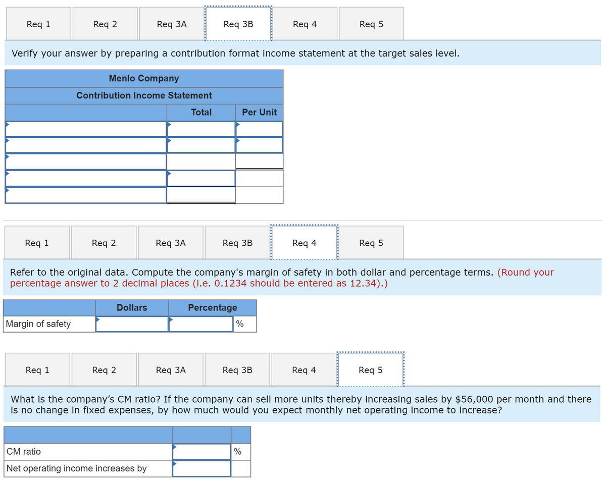 Req 1
Req 2
Req 3A
Req 3B
Req 4
Req 5
Verify your answer by preparing a contribution format income statement at the target sales level.
Menlo Company
Contribution Income Statement
Total
Per Unit
Req 1
Req 2
Req ЗA
Req 3B
Req 4
Req 5
Refer to the original data. Compute the company's margin of safety in both dollar and percentage terms. (Round your
percentage answer to 2 decimal places (i.e. 0.1234 should be entered as 12.34).)
Dollars
Percentage
Margin of safety
%
Req 1
Req 2
Req ЗA
Req 3B
Req 4
Req 5
What is the company's CM ratio? If the company can sell more units thereby increasing sales by $56,000 per month and there
is no change in fixed expenses, by how much would you expect monthly net operating income to increase?
CM ratio
|%
Net operating income increases by
