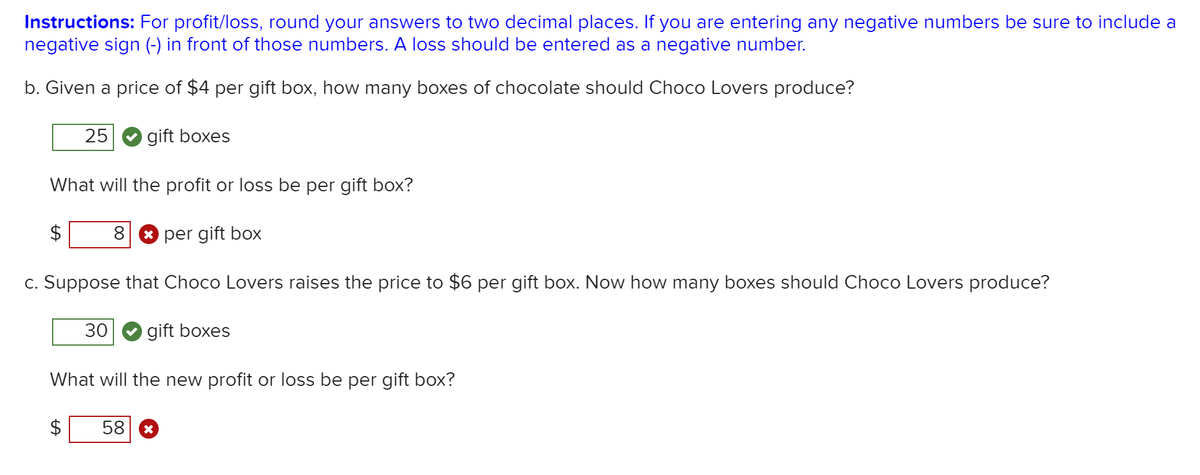 Instructions: For profit/loss, round your answers to two decimal places. If you are entering any negative numbers be sure to include a
negative sign (-) in front of those numbers. A loss should be entered as a negative number.
b. Given a price of $4 per gift box, how many boxes of chocolate should Choco Lovers produce?
25
gift boxes
What will the profit or loss be per gift box?
per gift box
c. Suppose that Choco Lovers raises the price to $6 per gift box. Now how many boxes should Choco Lovers produce?
30
gift boxes
What will the new profit or loss be per gift box?
58
%24
