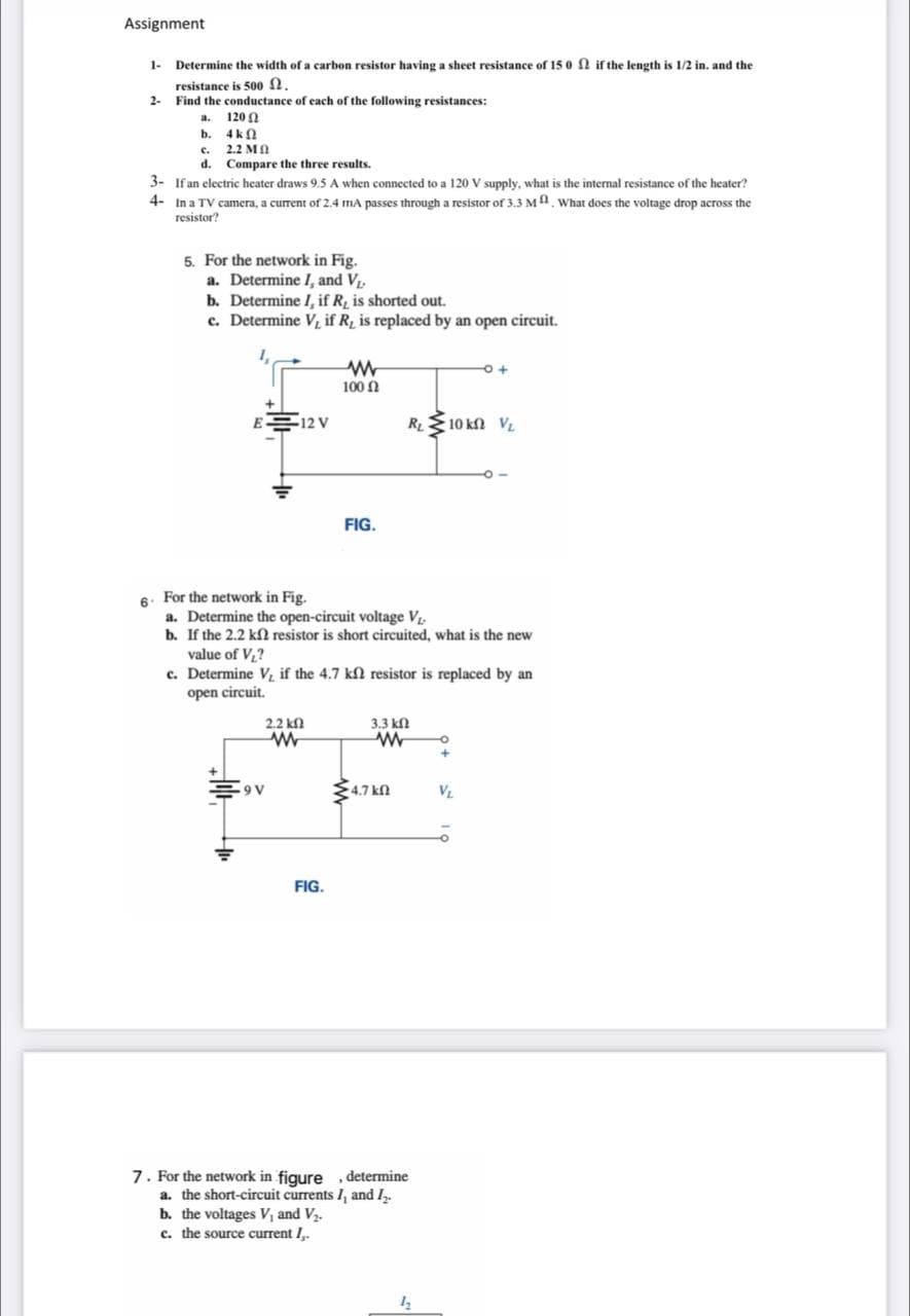 Assignment
1-
Determine the width of a carbon resistor having a sheet resistance of 15 0 fN if the length is 1/2 in. and the
resistance is 500 2.
2-
Find the conductance of each of the following resistances:
120 A
a.
b. 4kn
2.2 MA
c.
d. Compare the three results.
3- If an electric heater draws 9.5 A when connected to a 120 V supply, what is the internal resistance of the heater?
4- In a TV camera, a current of 2.4 mA passes through a resistor of 3.3 MA. What does the voltage drop across the
resistor?
5. For the network in Fig.
a. Determine I, and V.
b. Determine I, if R̟ is shorted out.
c. Determine V, if R is replaced by an open circuit.
100 N
E 12 V
RL
10 kn VL
FIG.
6. For the network in Fig.
a. Determine the open-circuit voltage V
b. If the 2.2 kN resistor is short circuited, what is the new
value of V,?
c. Determine Vị if the 4.7 kl resistor is replaced by an
open circuit.
2.2 kn
3.3 kn
34.7 kn
9 V
VL
FIG.
7. For the network in figure
a. the short-circuit currents I, and I.
b. the voltages V, and V2.
c. the source current I,.
determine
