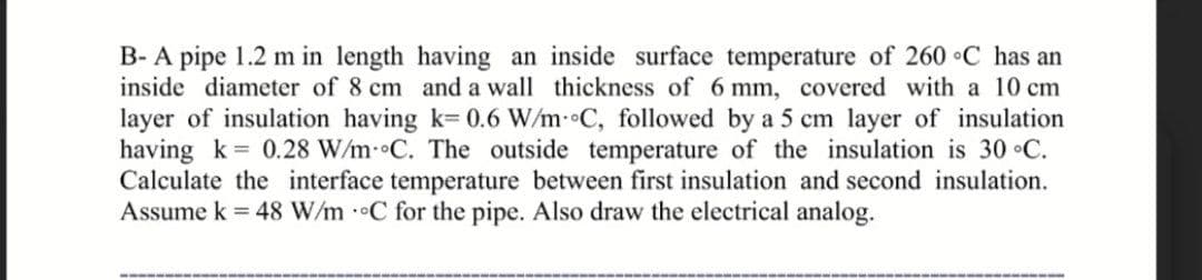 B- A pipe 1.2 m in length having an inside surface temperature of 260 C has an
inside diameter of 8 cm and a wall thickness of 6 mm, covered with a 10 cm
layer of insulation having k= 0.6 W/m- C, followed by a 5 cm layer of insulation
having k = 0.28 W/m- C. The outside temperature of the insulation is 30 °C.
Calculate the interface temperature between first insulation and second insulation.
Assume k = 48 W/m C for the pipe. Also draw the electrical analog.
