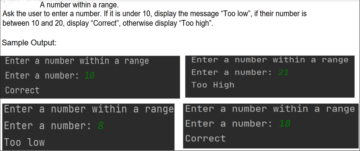 A number within a range.
Ask the user to enter a number. If it is under 10, display the message "Too low", if their number is
between 10 and 20, display "Correct", otherwise display "Too high".
Sample Output:
Enter a number within a range
Enter a number: 10
Correct
Enter a number within a range
Enter a number: 8
Too Low
Enter a number within a range
Enter a number: 21
Too High
Enter a number within a range
Enter a number: 18
Correct