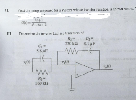II.
III.
Find the ramp response for a system whose transfer function is shown below.
2s+1
G(s)=+6s+2
Determine the inverse Laplace transform of
R₂=
220 ks2
WHE
v(1)
C₁ =
5.6 µF
www
R₁ =
360 ΚΩ
v (1)
C₂=
0.1 μF