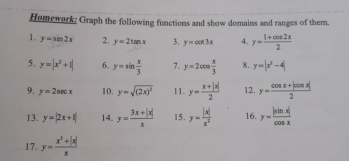 Homework: Graph the following functions and show domains and ranges of them.
1. y= sin 2x
2. y=2 tan x
1+cos 2x
3. y= cot 3x
4. у%3
5. y=|x² +1|
6. y= sin *
3
8. y=|x -4|
7. y=2 cos-
x+x
cos x+ cos x
10. y=(2x)²
11. y=*+
12. y=
9. y=2sec x
13. y=2x+1|
3x+ x
14. y=
sin x
16. у 3
15. y =
cos X
17. у%
2.
