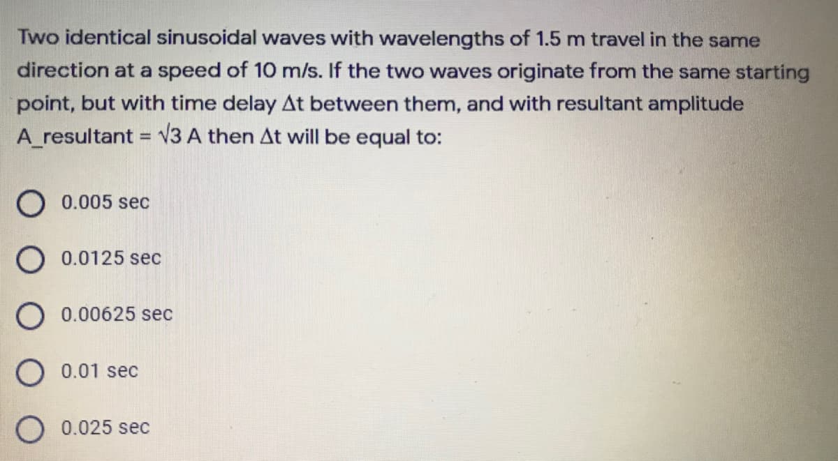 Two identical sinusoidal waves with wavelengths of 1.5 m travel in the same
direction at a speed of 10 m/s. If the two waves originate from the same starting
point, but with time delay At between them, and with resultant amplitude
A_resultant = V3 A then At will be equal to:
%3D
O 0.005 sec
O 0.0125 sec
O 0.00625 sec
O 0.01 sec
O 0.025 sec
