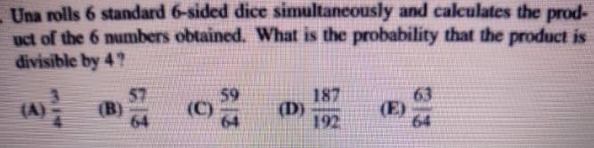 Una rolls 6 standard 6-sided dice simultaneously and calculates the prod-
uct of the 6 numbers obtained. What is the probability that the product is
divisible by 4?
57
(B)
64
59
(C)
64
187
(D)
192
63
(E)
64
(A)
