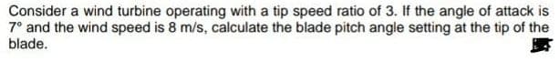 Consider a wind turbine operating with a tip speed ratio of 3. If the angle of attack is
7° and the wind speed is 8 m/s, calculate the blade pitch angle setting at the tip of the
blade.
