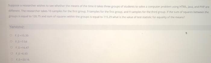 Suppose a researcher wishes to see whether the means of the time it takes three groups of students to solve a computer problem using HTML Java, and PHP are
different. The researcher takes 10 samples for the first group, 9 samples for the first group, and 9 samples for the third group. If the sum of squares between the
groups is equal to 126.75 and sum of squares within the groups is equal to 115.29 what is the value of test statistic for equality of the means?
Yanıtınız:
O F.0-1539
O FO-754
O F0-16,47
OF0 6.93
O FO-20,16
