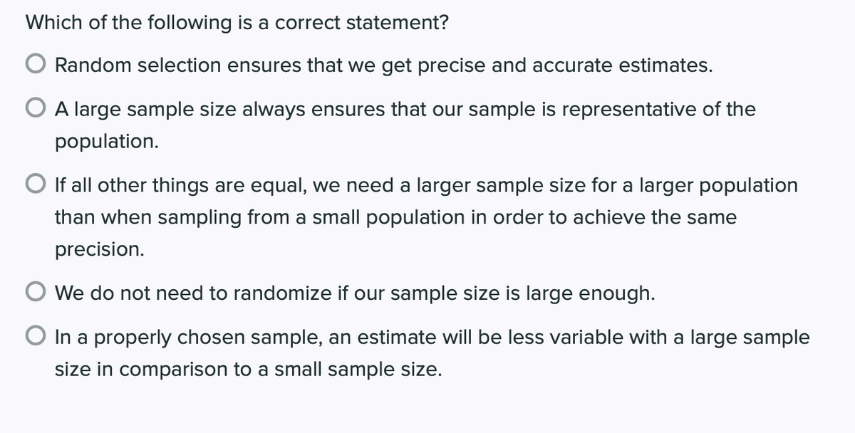 Which of the following is a correct statement?
Random selection ensures that we get precise and accurate estimates.
O A large sample size always ensures that our sample is representative of the
population.
O If all other things are equal, we need a larger sample size for a larger population
than when sampling from a small population in order to achieve the same
precision.
O We do not need to randomize if our sample size is large enough.
In a properly chosen sample, an estimate will be less variable with a large sample
size in comparison to a small sample size.
