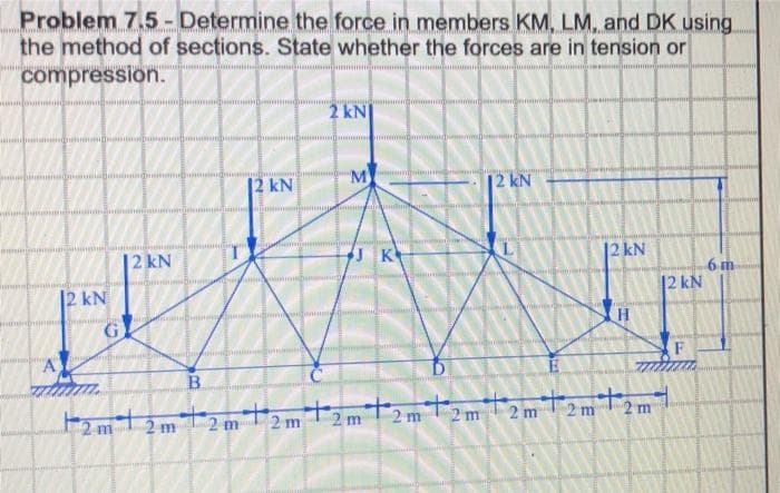 Problem 7.5- Determine the force in members KM, LM, and DK using
the method of sections. State whether the forces are in tension or
compression.
2 kN
12 kN
M
|2 kN
tonia
12 kN
JK
12KN
6 m
12 kN
12 kN
F
B.
2 m
T2m
2 m2m2 m
2 m
