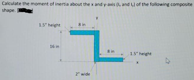 Calculate the moment of inertia about the x and y-axis (I, and ,) of the following composite
shape.
1.5" height
8 in
16 in
8 in
1.5" height
2" wide

