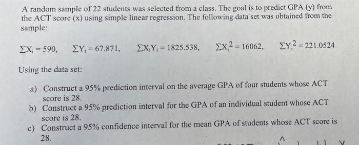 A random sample of 22 students was selected from a class. The goal is to predict GPA (y) from
the ACT score (x) using simple linear regression. The following data set was obtained from the
sample:
EX = 590,
EY, = 67.871,
EX,Y, = 1825.538,
Ex2 = 16062,
EY?= 221.0524
%3D
Using the data set:
a) Construct a 95% prediction interval on the average GPA of four students whose ACT
score is 28.
b) Construct a 95% prediction interval for the GPA of an individual student whose ACT
score is 28.
c) Construct a 95% confidence interval for the mean GPA of students whose ACT score is
28.
