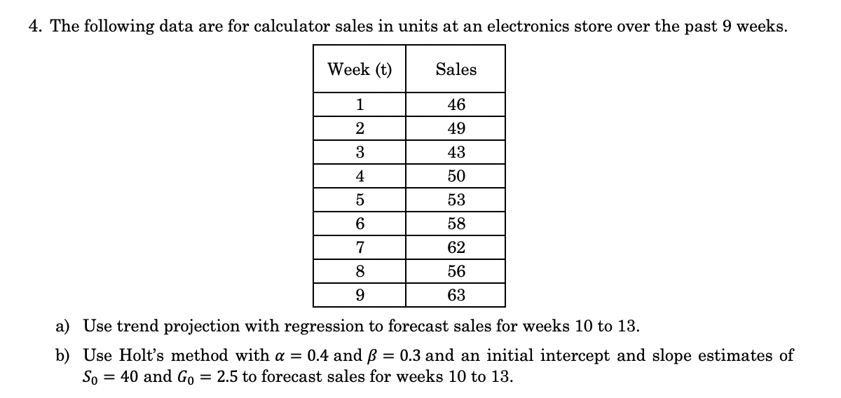 4. The following data are for calculator sales in units at an electronics store over the past 9 weeks.
Week (t)
Sales
1
46
2
49
3
43
4
50
53
58
7
62
8
56
9.
63
a) Use trend projection with regression to forecast sales for weeks 10 to 13.
b) Use Holt's method with a = 0.4 and ß
So
= 0.3 and an initial intercept and slope estimates of
= 40 and Go
= 2.5 to forecast sales for weeks 10 to 13.
