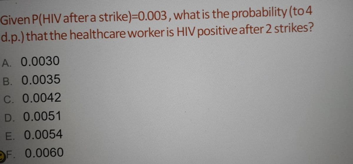 Given P(HIV aftera strike)=0.003, what is the probability (to 4
d.p.) that the healthcare worker is HIV positive after 2 strikes?
A. 0.0030
B. 0.0035
C. 0.0042
D. 0.0051
E. 0.0054
OF. 0.0060
