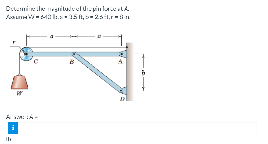 Determine the magnitude of the pin force at A.
Assume W = 640 Ib, a = 3.5 ft, b = 2.6 ft, r = 8 in.
a
C
B
A
W
D
Answer: A =
i
Ib

