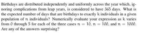 Birthdays are distributed independently and uniformly across the year which, ig-
noring complications from leap years, is considered to have 365 days. What is
the expected number of days that are birthdays to exactly k individuals in a given
population of n individuals? Numerically evaluate your expression as k varies
from 0 through 5 for each of the three cases n 10, n = 100, and n = 1000.
Are any of the answers surprising?
