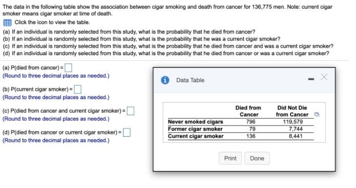 The data in the following table show the association between cigar smoking and death from cancer for 136,775 men. Note: current cigar
smoker means cigar smoker at time of death.
E Click the icon to view the table.
(a) If an individual is randomly selected from this study, what is the probability that he died from cancer?
(b) If an individual is randomly selected from this study, what is the probability that he was a current cigar smoker?
(c) If an individual is randomly selected from this study, what is the probability that he died from cancer and was a current cigar smoker?
(d) If an individual is randomly selected from this study, what is the probability that he died from cancer or was a current cigar smoker?
(a) P(died from cancer) =O
(Round to three decimal places as needed.)
Data Table
(b) P(current cigar smoker) =O
(Round to three decimal places as needed.)
(c) P(died from cancer and current cigar smoker) =O
Died from
Did Not Die
%3D
Cancer
from Cancer
(Round to three decimal places as needed.)
Never smoked cigars
Former cigar smoker
Current cigar smoker
119,579
7,744
8,441
796
79
(d) P(died from cancer or current cigar smoker) =D
136
(Round to three decimal places as needed.)
Print
Done
