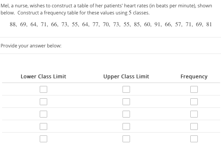 Mel, a nurse, wishes to construct a table of her patients' heart rates (in beats per minute), shown
below. Construct a frequency table for these values using 5 classes.
88, 69, 64, 71, 66, 73, 55, 64, 77, 70, 73, 55, 85, 60, 91, 66, 57, 71, 69, 81
Provide your answer below:
Lower Class Limit
Upper Class Limit
Frequency

