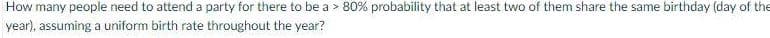 How many people need to attend a party for there to be a > 80% probability that at least two of them share the same birthday (day of the
year), assuming a uniform birth rate throughout the year?
