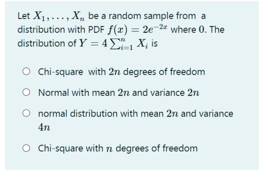 Let X1,..., X,n be a random sample from a
distribution with PDF f(x) = 2e-2 where 0. The
distribution of Y = 4", X; is
i=D1
2.
OC hi-square with 2n degrees of freedom
O Normal with mean 2n and variance 2n
normal distribution with mean 2n and variance
4n
O Chi-square with n degrees of freedom
