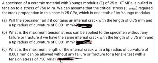A specimen of a ceramic material with Youngs modulus (E) of 25 x 10* MPa is pulled in
tension to a stress of 750 MPa. We can assume that the critical stress (o critical) required
for crack propagation in this case is 25 GPa, which is one tenth of its Youngs modulus.
(a) Will the specimen fail if it contains an internal crack with the length of 0.75 mm and
a tip radius of curvature of 0.001 mm2
(b) What is the maximum tension stress can be applied to the specimen without any
failure or fracture if we have the same internal crack with the length of 0.75 mm and
a tip radius of curvature of 0.001 mm?
(c) What is the maximum length of the internal crack with a tip radius of curvature of
0.001 mm can be allowed without any failure or fracture for a tensile test with a
tension stress of 750 MPa?
