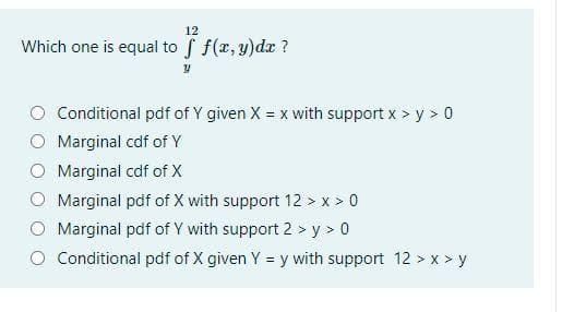 12
Which one is equal to f f(r, y)dx ?
Conditional pdf of Y given X = x with support x > y > 0
Marginal cdf of Y
Marginal cdf of X
Marginal pdf of X with support 12 > x > 0
Marginal pdf of Y with support 2 > y > 0
O Conditional pdf of X given Y = y with support 12 > x > y

