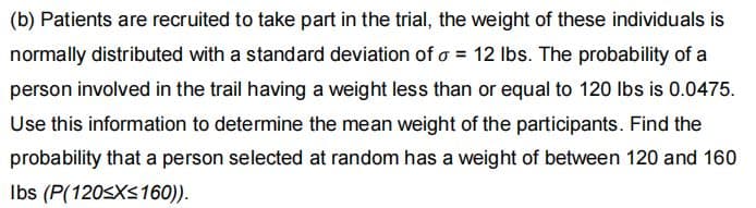 (b) Patients are recruited to take part in the trial, the weight of these individuals is
normally distributed with a standard deviation of o = 12 Ibs. The probability of a
person involved in the trail having a weight less than or equal to 120 Ibs is 0.0475.
Use this information to determine the mean weight of the participants. Find the
probability that a person selected at random has a weight of between 120 and 160
Ibs (P(120<XS160)).
