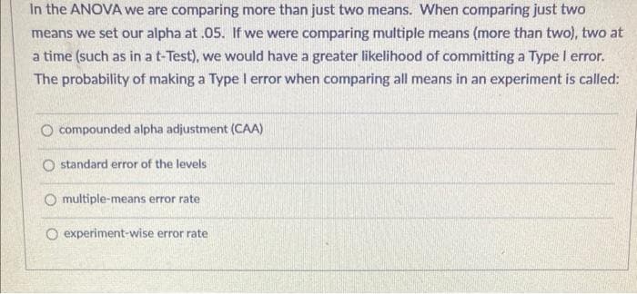 In the ANOVA we are comparing more than just two means. When comparing just two
means we set our alpha at .05. If we were comparing multiple means (more than two), two at
a time (such as in a t-Test), we would have a greater likelihood of committing a Type l error.
The probability of making a Type I error when comparing all means in an experiment is called:
O compounded alpha adjustment (CAA)
O standard error of the levels
O multiple-means error rate
O experiment-wise error rate
