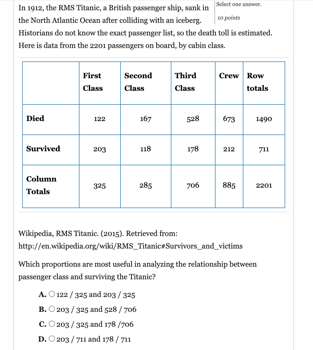 Select one answer.
In 1912, the RMS Titanic, a British passenger ship, sank in
the North Atlantic Ocean after colliding with an iceberg.
10 points
Historians do not know the exact passenger list, so the death toll is estimated.
Here is data from the 2201 passengers on board, by cabin class.
First
Second
Third
Crew Row
Class
Class
Class
totals
Died
122
167
528
673
1490
Survived
203
118
178
212
711
Column
325
285
706
885
2201
Totals
Wikipedia, RMS Titanic. (2015). Retrieved from:
http://en.wikipedia.org/wiki/RMS_Titanic#Survivors_and_victims
Which proportions are most useful in analyzing the relationship between
passenger class and surviving the Titanic?
A. O 122 / 325 and 203 / 325
B. O 203 / 325 and 528 / 706
C. O 203 / 325 and 178 /706
D. O 203 / 711 and 178 / 711
