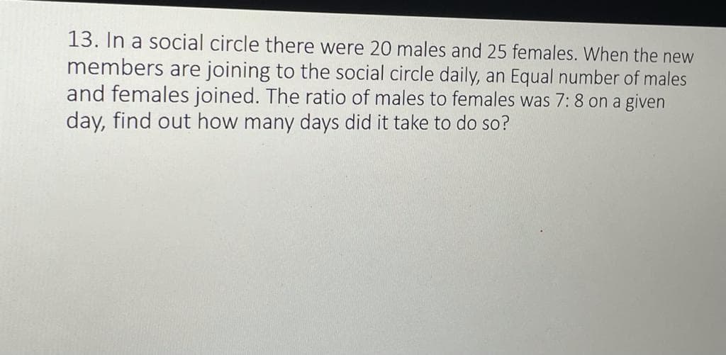 13. In a social circle there were 20 males and 25 females. When the new
members are joining to the social circle daily, an Equal number of males
and females joined. The ratio of males to females was 7: 8 on a given
day, find out how many days did it take to do so?
