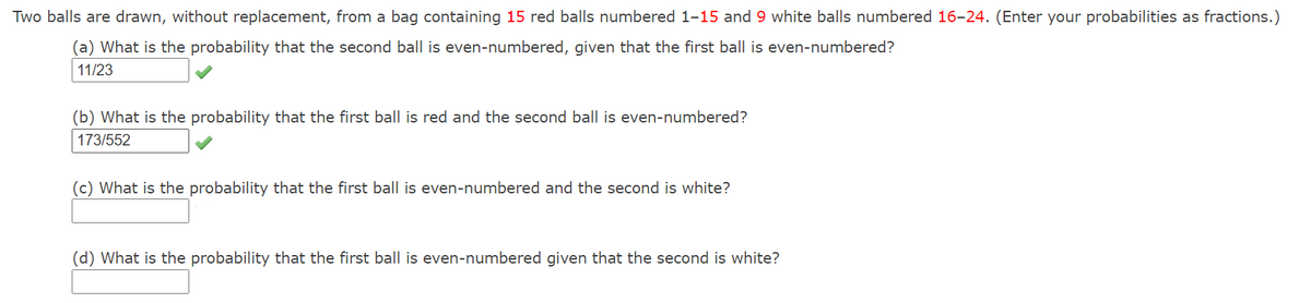 Two balls are drawn, without replacement, from a bag containing 15 red balls numbered 1-15 and 9 white balls numbered 16-24. (Enter your probabilities as fractions.)
(a) What is the probability that the second ball is even-numbered, given that the first ball is even-numbered?
11/23
(b) What is the probability that the first ball is red and the second ball is even-numbered?
173/552
(c) What is the probability that the first ball is even-numbered and the second is white?
(d) What is the probability that the first ball is even-numbered given that the second is white?
