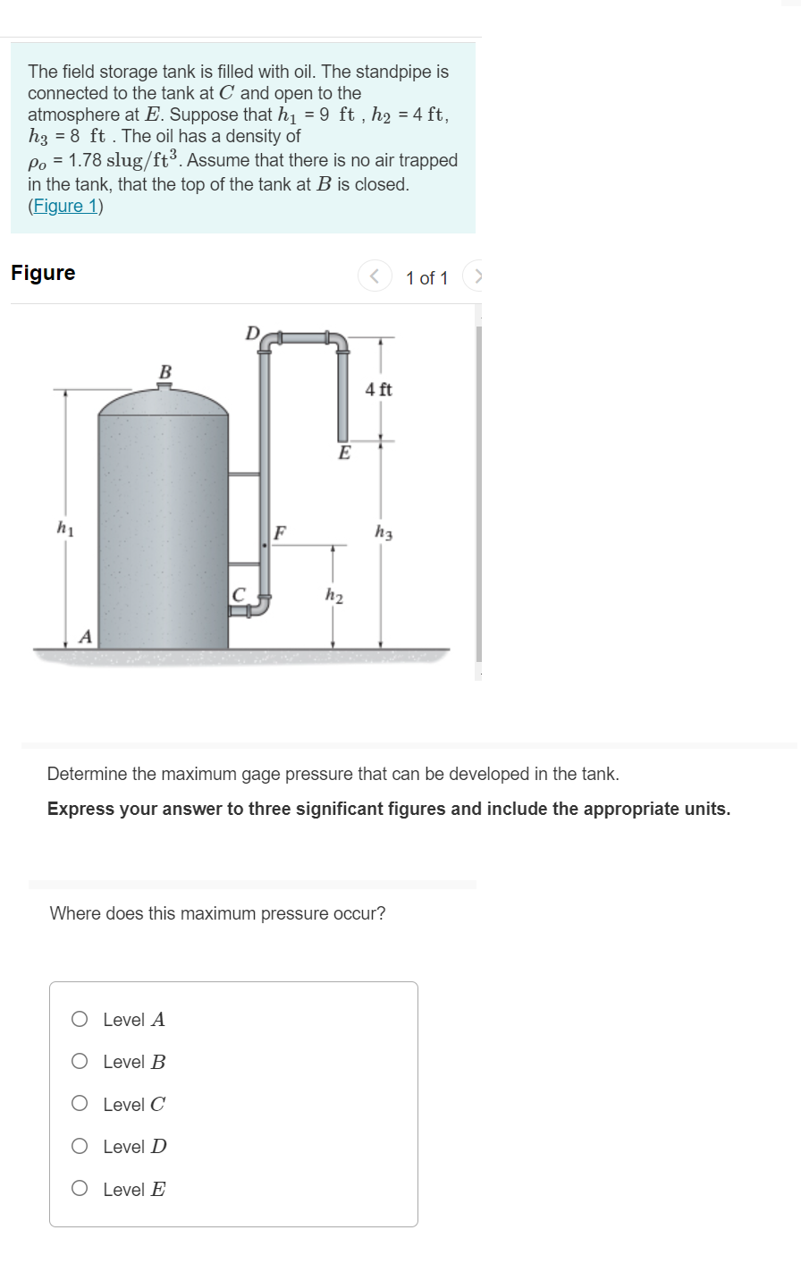 The field storage tank is filled with oil. The standpipe is
connected to the tank at C' and open to the
atmosphere at E. Suppose that h1 = 9 ft , h2 = 4 ft,
h3 = 8 ft . The oil has a density of
Po = 1.78 slug/ft³. Assume that there is no air trapped
in the tank, that the top of the tank at B is closed.
(Figure 1)
Figure
1 of 1
B
4 ft
E
hị
F
h3
C
h2
A
Determine the maximum gage pressure that can be developed in the tank.
Express your answer to three significant figures and include the appropriate units.
Where does this maximum pressure occur?
O Level A
O Level B
O Level C
O Level D
O Level E
