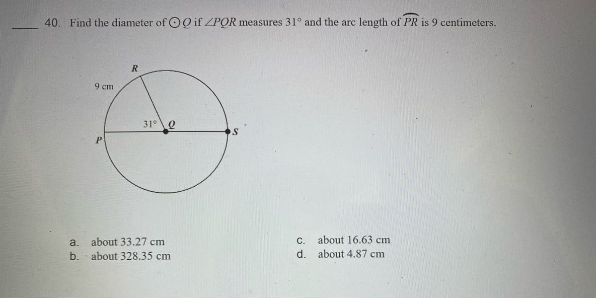 40. Find the diameter of O Q if ZPOR measures 31° and the arc length of PR is 9 centimeters.
R
9 cт
31° Q
P
a.
about 33.27 cm
С.
about 16.63 cm
b. about 328.35 cm
d. about 4.87 cm
