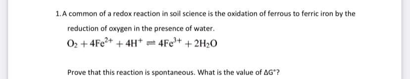 1. A common of a redox reaction in soil science is the oxidation of ferrous to ferric iron by the
reduction of oxygen in the presence of water.
O₂ + 4Fe²+ + 4H+ = 4Fe³+ + 2H₂O
Prove that this reaction is spontaneous. What is the value of AGº?