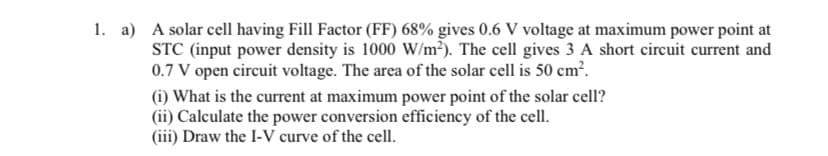 1. a) A solar cell having Fill Factor (FF) 68% gives 0.6 V voltage at maximum power point at
STC (input power density is 1000 W/m²). The cell gives 3 A short circuit current and
0.7 V open circuit voltage. The area of the solar cell is 50 cm².
(i) What is the current at maximum power point of the solar cell?
(ii) Calculate the power conversion efficiency of the cell.
(iii) Draw the I-V curve of the cell.