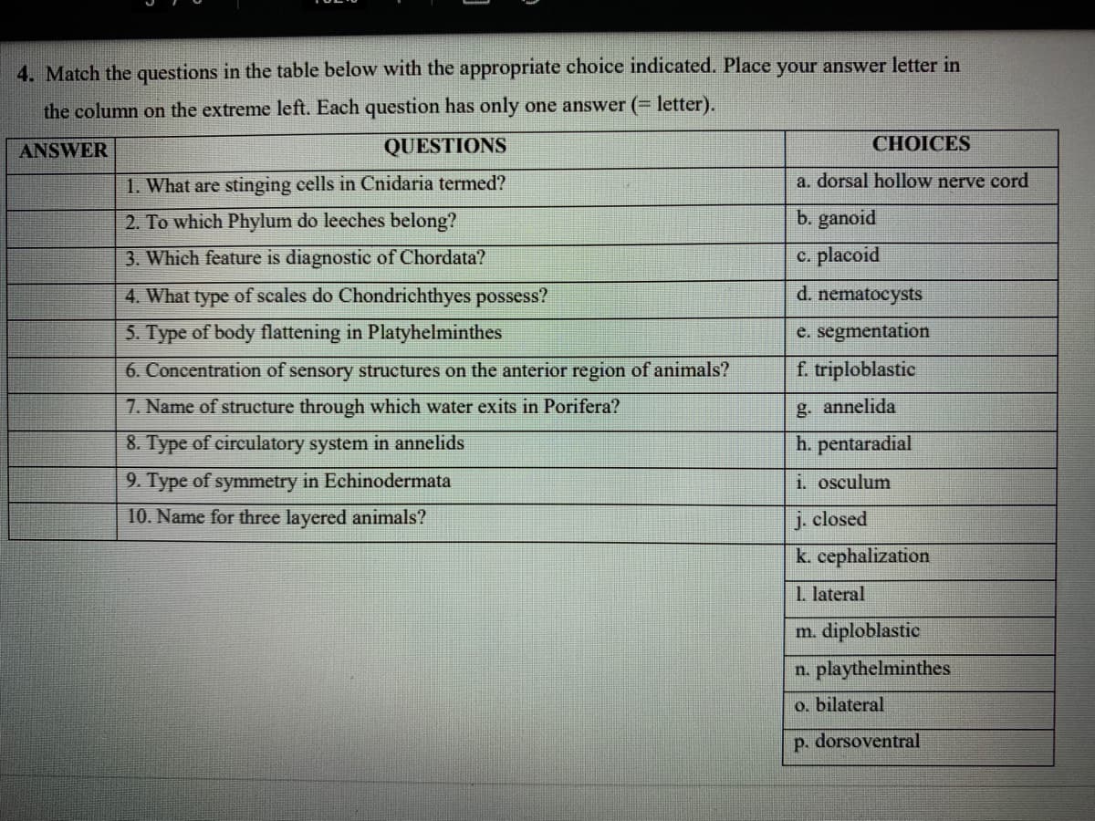 4. Match the questions in the table below with the appropriate choice indicated. Place your answer letter in
the column on the extreme left. Each question has only one answer (= letter).
ANSWER
QUESTIONS
CHOICES
1. What are stinging cells in Cnidaria termed?
a. dorsal hollow nerve cord
2. To which Phylum do leeches belong?
b. ganoid
3. Which feature is diagnostic of Chordata?
c. placoid
4. What type of seales do Chondrichthyes possess?
d. nematocysts
5. Type of body flattening in Platyhelminthes
e. segmentation
6. Concentration of sensory structures on the anterior region of animals?
f. triploblastic
7. Name of structure through which water exits in Porifera?
g. annelida
8. Type of circulatory system in annelids
h. pentaradial
9. Type of symmetry in Echinodermata
i. osculum
10. Name for three layered animals?
j. closed
k. cephalization
1. lateral
m. diploblastic
n. playthelminthes
o. bilateral
p. dorsoventral

