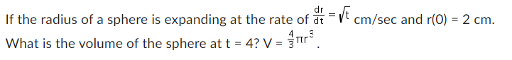 If the radius of a sphere is expanding at the rate of dr = √t cm/sec and r(0) = 2 cm.
What is the volume of the sphere at t = 4? V = π²².
