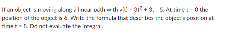 If an object is moving along a linear path with v(t) = 3t² + 3t - 5. At time t = 0 the
position of the object is 6. Write the formula that describes the object's position at
time t = 8. Do not evaluate the integral.