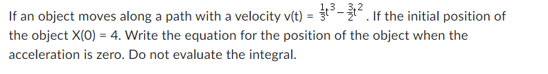 3,2
If an object moves along a path with a velocity v(t) = t³-². If the initial position of
the object X(0) = 4. Write the equation for the position of the object when the
acceleration is zero. Do not evaluate the integral.