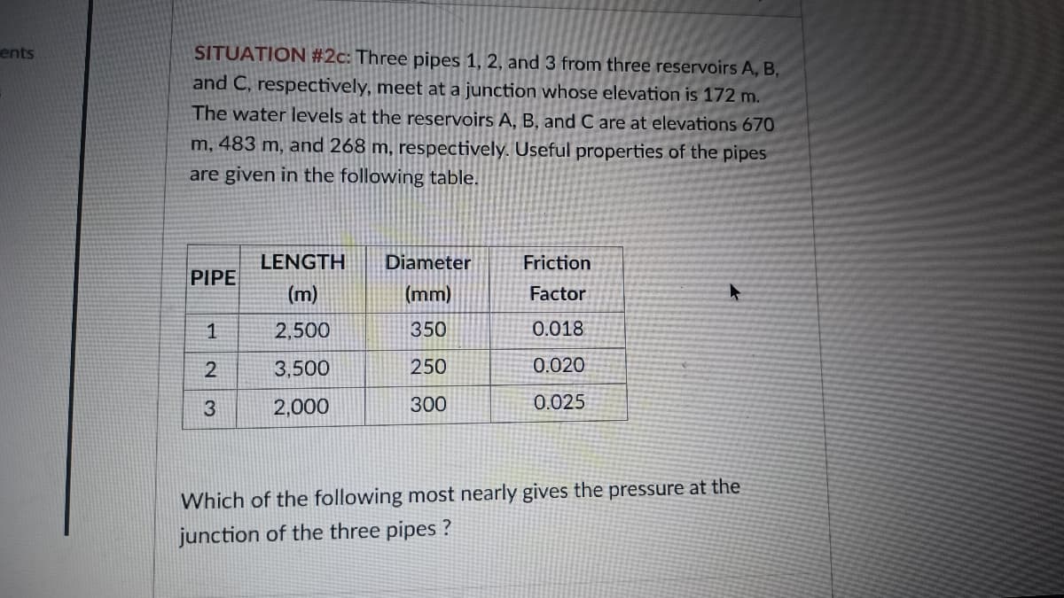 ents
SITUATION #2c: Three pipes 1, 2, and 3 from three reservoirs A, B,
and C, respectively, meet at a junction whose elevation is 172 m.
The water levels at the reservoirs A, B, and C are at elevations 670
m, 483 m, and 268 m, respectively. Useful properties of the pipes
are given in the following table.
PIPE
1
2
3
LENGTH
(m)
2,500
3,500
2,000
Diameter
(mm)
350
250
300
Friction
Factor
0.018
0.020
0.025
Which of the following most nearly gives the pressure at the
junction of the three pipes?