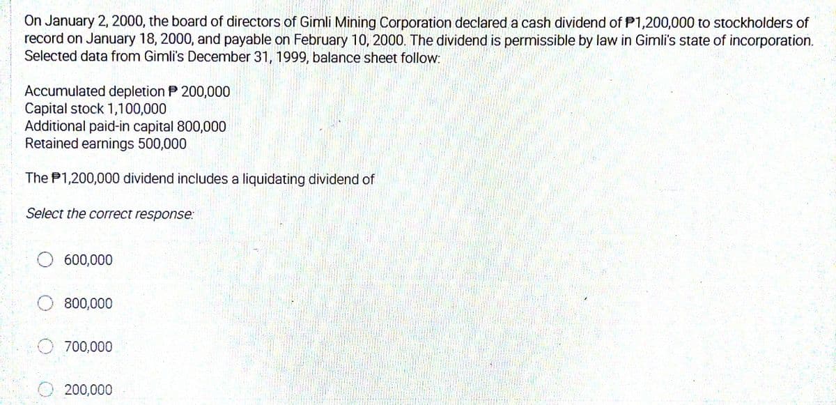 On January 2, 2000, the board of directors of Gimli Mining Corporation declared a cash dividend of P1,200,000 to stockholders of
record on January 18, 2000, and payable on February 10, 2000. The dividend is permissible by law in Gimli's state of incorporation.
Selected data from Gimli's December 31, 1999, balance sheet follow:
Accumulated depletion P 200,000
Capital stock 1,100,000
Additional paid-in capital 800,000
Retained earnings 500,000
The P1,200,000 dividend includes a liquidating dividend of
Select the correct response:
600,000
800,000
700,000
O 200,000
