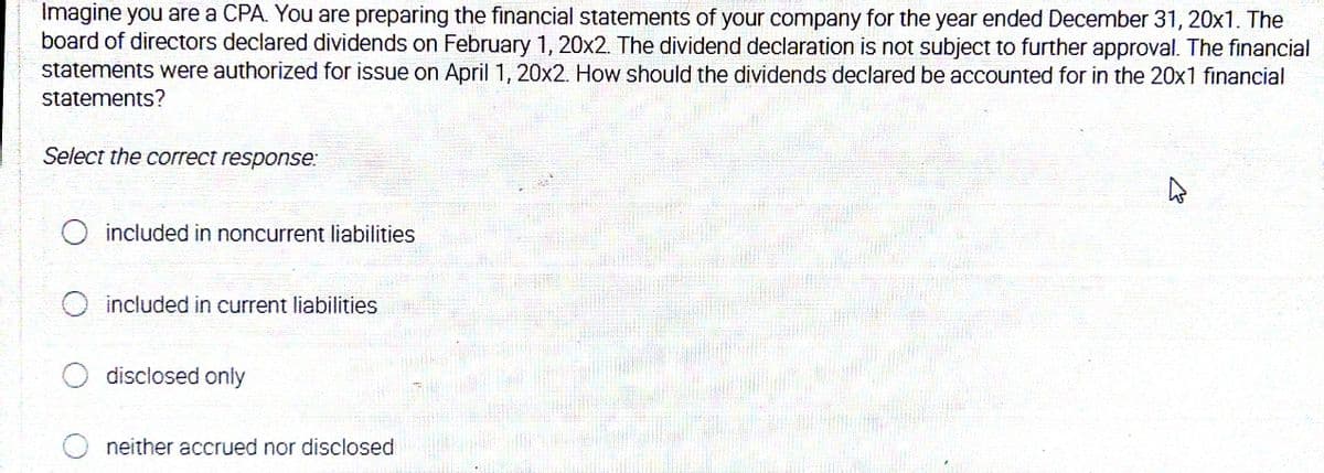 Imagine you are a CPA. You are preparing the financial statements of your company for the year ended December 31, 20x1. The
board of directors declared dividends on February 1, 20x2. The dividend declaration is not subject to further approval. The financial
statements were authorized for issue on April 1, 20x2. How should the dividends declared be accounted for in the 20x1 financial
statements?
Select the correct response:
included in noncurrent liabilities
included in current liabilities
disclosed only
neither accrued nor disclosed
