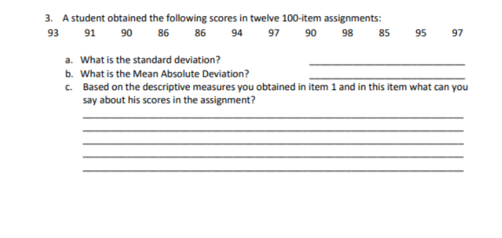 3. A student obtained the following scores in twelve 100-item assignments:
93
91 90
86
86
94
97 90 98
85
95
97
a. What is the standard deviation?
b. What is the Mean Absolute Deviation?
c. Based on the descriptive measures you obtained in item 1 and in this item what can you
say about his scores in the assignment?
