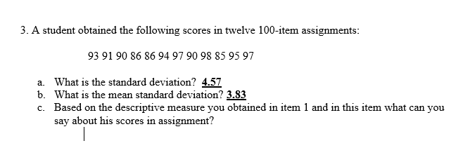 3. A student obtained the following scores in twelve 100-item assignments:
93 91 90 86 86 94 97 90 98 85 95 97
a. What is the standard deviation? 4.57
b. What is the mean standard deviation? 3.83
c. Based on the descriptive measure you obtained in item 1 and in this item what can you
say about his scores in assignment?
|
