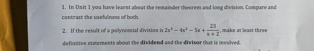 1. In Unit 1 you have learnt about the remainder theorem and long division. Compare and
contrast the usefulness of both.
2. If the result of a polynomial division is 2x3 - 4x2 - 5x +
23
,make at least three
x+ 2
definitive statements about the dividend and the divisor that is involved.

