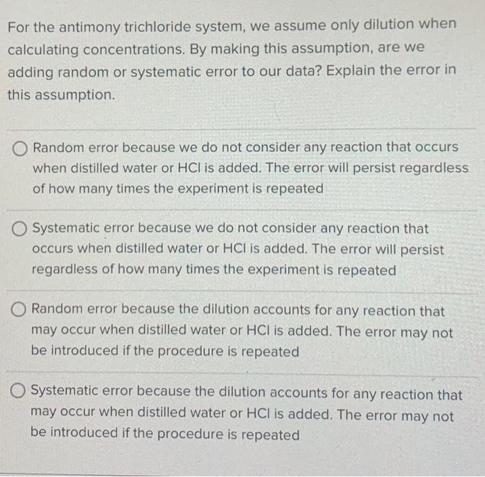 For the antimony trichloride system, we assume only dilution when
calculating concentrations. By making this assumption, are we
adding random or systematic error to our data? Explain the error in
this assumption.
O Random error because we do not consider any reaction that occurs
when distilled water or HCI is added. The error will persist regardless
of how many times the experiment is repeated
O Systematic error because we do not consider any reaction that
occurs when distilled water or HCI is added. The error will persist
regardless of how many times the experiment is repeated
O Random error because the dilution accounts for any reaction that
may occur when distilled water or HCI is added. The error may not
be introduced if the procedure is repeated
O Systematic error because the dilution accounts for any reaction that
may occur when distilled water or HCI is added. The error may not
be introduced if the procedure is repeated
